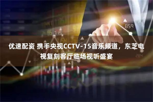 优速配资 携手央视CCTV-15音乐频道，东芝电视复刻客厅临场视听盛宴