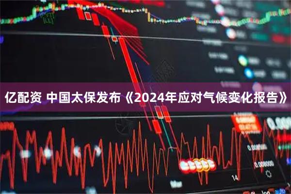 亿配资 中国太保发布《2024年应对气候变化报告》