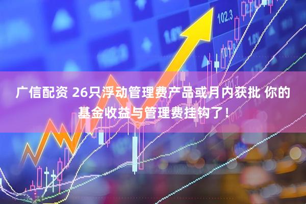 广信配资 26只浮动管理费产品或月内获批 你的基金收益与管理费挂钩了！
