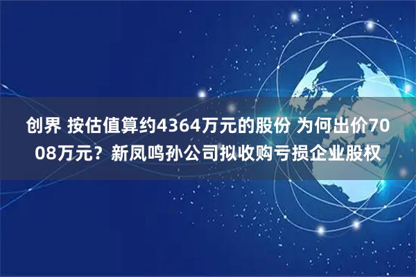 创界 按估值算约4364万元的股份 为何出价7008万元？新凤鸣孙公司拟收购亏损企业股权