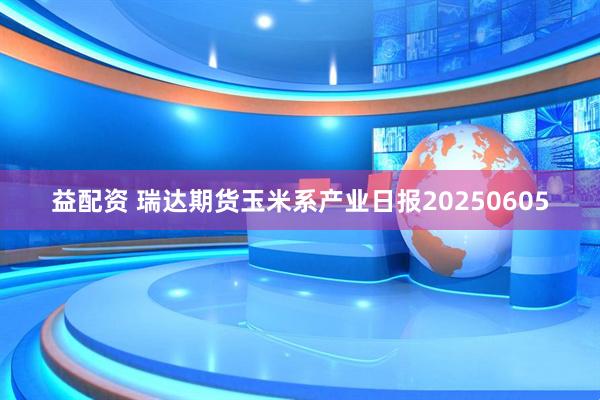 益配资 瑞达期货玉米系产业日报20250605