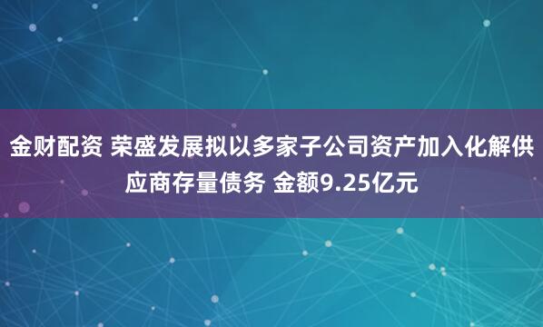 金财配资 荣盛发展拟以多家子公司资产加入化解供应商存量债务 金额9.25亿元