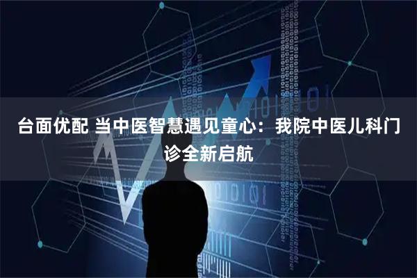 台面优配 当中医智慧遇见童心：我院中医儿科门诊全新启航