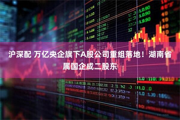 沪深配 万亿央企旗下A股公司重组落地!湖南省属国企成二股东