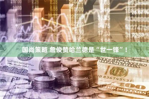 国尚策略 詹俊赞哈兰德是“世一锋”!