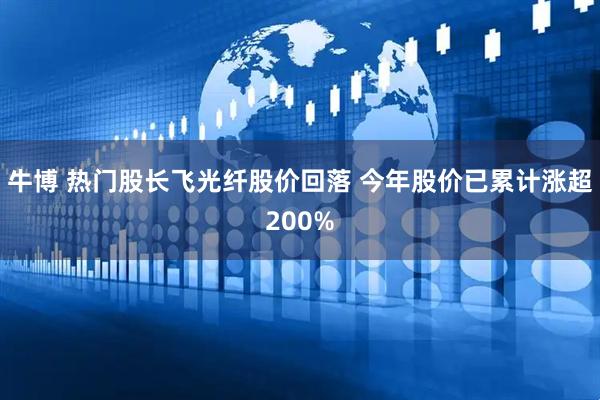 牛博 热门股长飞光纤股价回落 今年股价已累计涨超200%