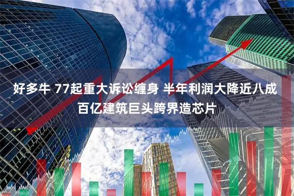 好多牛 77起重大诉讼缠身 半年利润大降近八成 百亿建筑巨头跨界造芯片